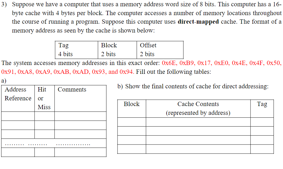 3) Suppose we have a computer that uses a memory address word size of 8 bits. This computer has a 16-
byte cache with 4 bytes per block. The computer accesses a number of memory locations throughout
the course of running a program. Suppose this computer uses direct-mapped cache. The format of a
memory address as seen by the cache is shown below:
Tag
4 bits
Block
2 bits
Offset
2 bits
The system accesses memory addresses in this exact order: 0x6E, 0xB9, 0x17, 0xE0, 0x4E, 0x4F, 0x50,
0x91, 0xA8, 0xA9, 0xAB, 0xAD, 0x93, and 0x94. Fill out the following tables:
a)
Address
Hit
Reference or
Miss
Comments
b) Show the final contents of cache for direct addressing:
Block
Cache Contents
Tag
(represented by address)