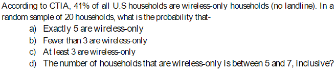 According to CTIA, 41% of all U.S households are wireless-only households (no landline). In a
random sample of 20 households, what is the probability that-
a) Exactly 5 are wireless-only
b) Fewer than 3 are wireless-only
c) At least 3 are wireless-only
d) The number of households that are wireless-only is between 5 and 7, inclusive?