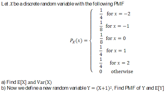 Let X be a discrete random variable with the following PMF
1
1
for x=-2
8
100
for x = -1
Px(x) =
for x = 0
1
for x = 1
for x = 2
4
0
otherwise
a) Find E[X] and Var(X)
b) Now we define a new random variableY = (x+1)², Find PMF of Y and E[Y]