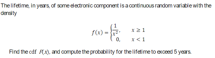 The lifetime, in years, of some electronic component is a continuous random variable with the
density
f(x)
X ≥ 1
0,
x < 1
Find the cdf F(x), and compute the probability for the lifetime to exceed 5 years.