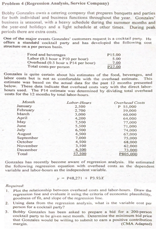 May
77.000
Problem 4 (Regression Analysis, Service Company)
Bobby Gonzales owns a catering company that prepares banquets and parties
for both individual and business functions throughout the year. Gonzales
business is seasonal, with a heavy schedule during the summer months and
the year-end holidays and a light schedule at other times. During peak
periods there are extra costs.
One of the major events Gonzales' customers request is a cocktail party. He
offers a standard cocktail party and has developed the following cost
structure on a per person basis.
Food and bevernges
Labor (0.5 hour x PIO per hour)
Overhead (0.5 hour x P14 per hour)
Total costs per person
PI5.00
5.00
7.00
P27.00
Gonzales is quite certain about his estimates of the food, beverages, and
labor costs but is not as comfortable with the overhead estimate. This
estimate was based on the actual data for the past 12 months presented
below. These data indicate that overhead costs vary with the direct labor-
hours used. The P14 estimate was determined by dividing total overhead
costs for the 12 months by total labor-hours.
Month
January
February
Overhead Costs
P 55,000
59,000
60,000
64,000
Labor-Hours
2,500
2,700
March
3.000
4,200
April
7,00
S00
5,500
July
August
September
October
November
December
Total
6,500
74,000
67,000
75.000
68,000
62,000
73,000
P805.000
200
4,500
7,000
4,500
3,100
6.500
57.500
Gonzales has recently become aware of regression analysis. He estimated
the following regression equation with overhead costs as the dependent
variable and labor-hours as the independent variable.
y- P48,271+ P3.93X
Required
1. Plot the relationship between overhead costs and labor-hours. Draw the
regression line and evaluate it using the criteria of economic plausibility,
goodness of fit, and slope of the regression line.
2. Using data from the regression analysis, what is the variable cost per
person for a cocktail party?
3. Bobby Gonzales has been asked to prepare a bid for a 200-person
cocktail party to be given next month. Determine the minimum bid price
that Gonzales would be willing to submit to earn a positive contribution
margin.
(CMA Adapted)
