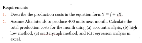 Requirements
1. Describe the production costs in the equation form Y = f + xX.
2. Assume Alta intends to produce 400 units next month. Calculate the
total production costs for the month using (a) account analysis, (b) high-
low method, (c) scattergraph method, and (d) regression analysis in
excel.
