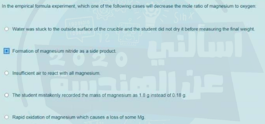 In the empirical formula experiment, which one of the following cases will decrease the mole ratio of magnesium to oxygen
SihX
010
Water was stuck to the outside surface of the crucible and the student did not dry it before measuring the final weight
Formation of magnesium nitride as a side product.
Insufficient air to react with all magnesium.
O The student mistakenly recorded the mass of magnesium as 1.8 g instead of 0.18 g
Rapid oxidation of magnesium which causes a loss of some Mg.
