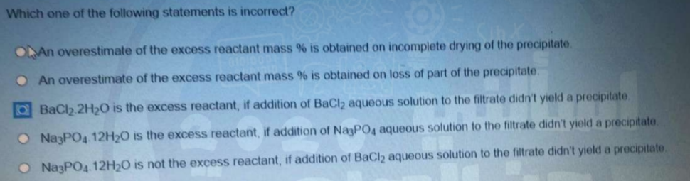 Which one of the following statements is incorrect?
ONAN overestimate of the excess reactant mass % is obtained on incomplete drying of the precipitate.
O An overestimate of the excess reactant mass % is obtained on loss of part of the precipitate.
OBaCl2 2H2O is the excess reactant, if addition of BaCl2 aqueous solution to the filtrate didn't yield a precipitate.
O NazPO4. 12H2O is the excess reactant, if addition of Na3PO4 aqueous solution to the filtrate didn't yield a precipitate.
O NazPO4. 12H20 is not the excess reactant, if addition of BaCl2 aqueous solution to the filtrate didn't yield a precipitate.
