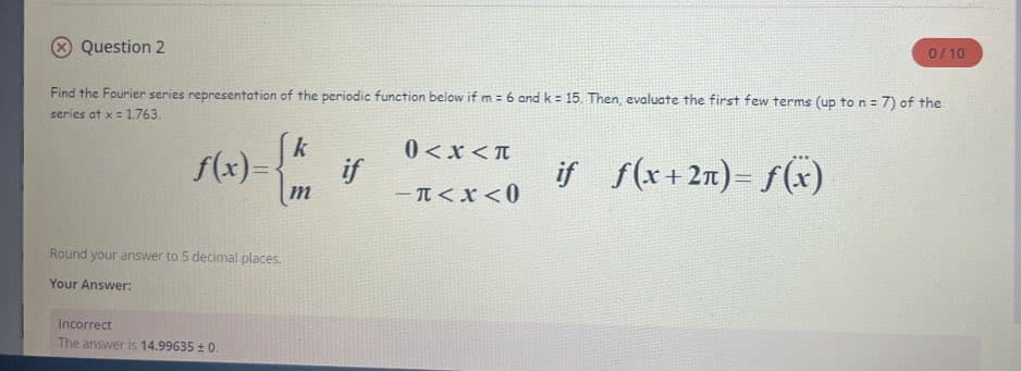 Question 2
Find the Fourier series representation of the periodic function below if m= 6 and k = 15. Then, evaluate the first few terms (up to n = 7) of the
series at x = 1.763.
if f(x12π)-f(x)
f(x)=
{
Round your answer to 5 decimal places.
Your Answer:
Incorrect
The answer is 14.99635 ± 0.
k
m
if
0<x<T
-T<x<0
0/10