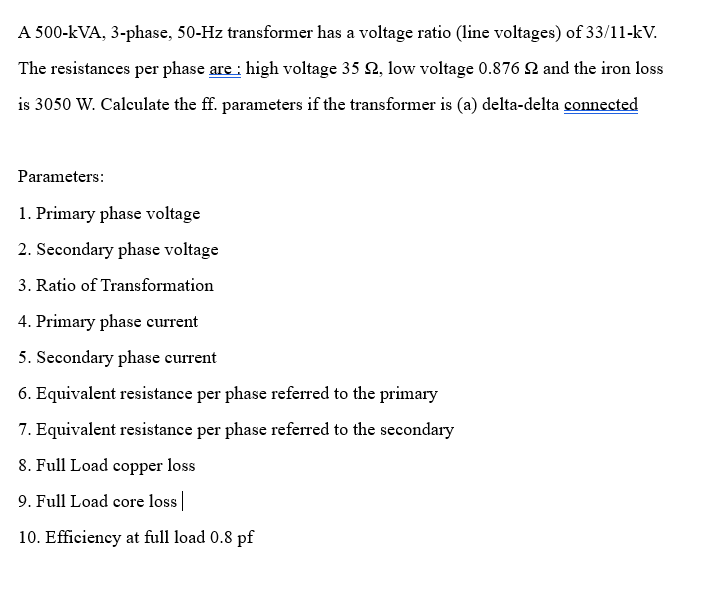 A 500-kVA, 3-phase, 50-Hz transformer has a voltage ratio (line voltages) of 33/11-kV.
The resistances per phase are : high voltage 35 , low voltage 0.876 £ and the iron loss
is 3050 W. Calculate the ff. parameters if the transformer is (a) delta-delta connected
Parameters:
1. Primary phase voltage
2. Secondary phase voltage
3. Ratio of Transformation
4. Primary phase current
5. Secondary phase current
6. Equivalent resistance per phase referred to the primary
7. Equivalent resistance per phase referred to the secondary
8. Full Load copper loss
9. Full Load core loss |
10. Efficiency at full load 0.8 pf