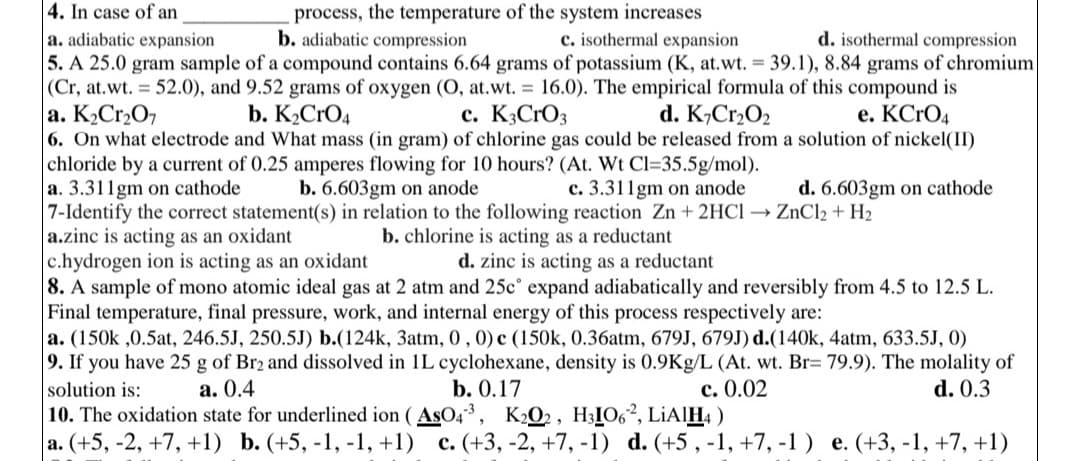 4. In case of an
process, the temperature of the system increases
b. adiabatic compression
c. isothermal expansion
d. isothermal compression
a. adiabatic expansion
5. A 25.0 gram sample of a compound contains 6.64 grams of potassium (K, at.wt. = 39.1), 8.84 grams of chromium
(Cr, at.wt. = 52.0), and 9.52 grams of oxygen (O, at.wt. = 16.0). The empirical formula of this compound is
a. K₂Cr₂O7
c. K3CrO3
d. K₂Cr₂O₂
b. K₂CRO4
e. KCrO4
6. On what electrode and What mass (in gram) of chlorine gas could be released from a solution of nickel(II)
chloride by a current of 0.25 amperes flowing for 10 hours? (At. Wt Cl=35.5g/mol).
a. 3.311gm on cathode
b. 6.603gm on anode
c. 3.311gm on anode
d. 6.603gm on cathode
7-Identify the correct statement(s) in relation to the following reaction Zn + 2HCl → ZnCl2 + H₂
a.zinc is acting as an oxidant
b. chlorine is acting as a reductant
c.hydrogen ion is acting as an oxidant
d. zinc is acting as a reductant
8. A sample of mono atomic ideal gas at 2 atm and 25cº expand adiabatically and reversibly from 4.5 to 12.5 L.
Final temperature, final pressure, work, and internal energy of this process respectively are:
a. (150k ,0.5at, 246.5J, 250.5J) b.(124k, 3atm, 0, 0) c (150k, 0.36atm, 679J, 679J) d.(140k, 4atm, 633.5J, 0)
9. If you have 25 g of Br2 and dissolved in 1L cyclohexane, density is 0.9Kg/L (At. wt. Br= 79.9). The molality of
solution is:
a. 0.4
b. 0.17
c. 0.02
d. 0.3
10. The oxidation state for underlined ion (AsO4³, K2O2, H31062, LiAlH4)
a. (+5, -2, +7, +1) b. (+5, -1, -1, +1) c. (+3, -2, +7, -1) d. (+5, -1, +7, -1) e. (+3, -1, +7, +1)