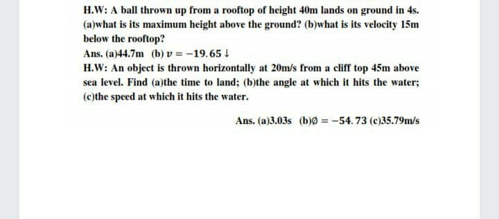 H.W: A ball thrown up from a rooftop of height 40m lands on ground in 4s.
(a)what is its maximum height above the ground? (b)what is its velocity 15m
below the rooftop?
Ans. (a)44.7m (b) v = -19.65 !
H.W: An object is thrown horizontally at 20m/s from a cliff top 45m above
sea level. Find (a)the time to land; (b)the angle at which it hits the water;
(c)the speed at which it hits the water.
Ans. (a)3.03s (b)0 = -54.73 (c)35.79m/s
