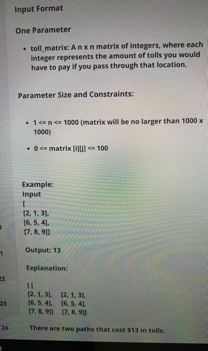 Input Format
One Parameter
• toll_matrix: A n x n matrix of integers, where each
integer represents the amount of tolls you would
have to pay if you pass through that location.
Parameter Size and Constraints:
• 1<= n <= 1000 (matrix will be no larger than 1000 x
1000)
• 0 <= matrix [i][j] <= 100
Example:
Input
[2, 1, 3],
[6, 5, 4],
[7,8, 9]
Output: 13
1
Explanation:
22
[2, 1, 3],
[2, 1, 3],
[6, 5, 41,
[7, 8, 9]]
23
[6, 5, 4],
[7, 8, 9]]
24
There are two paths that cost $13 in tolls.

