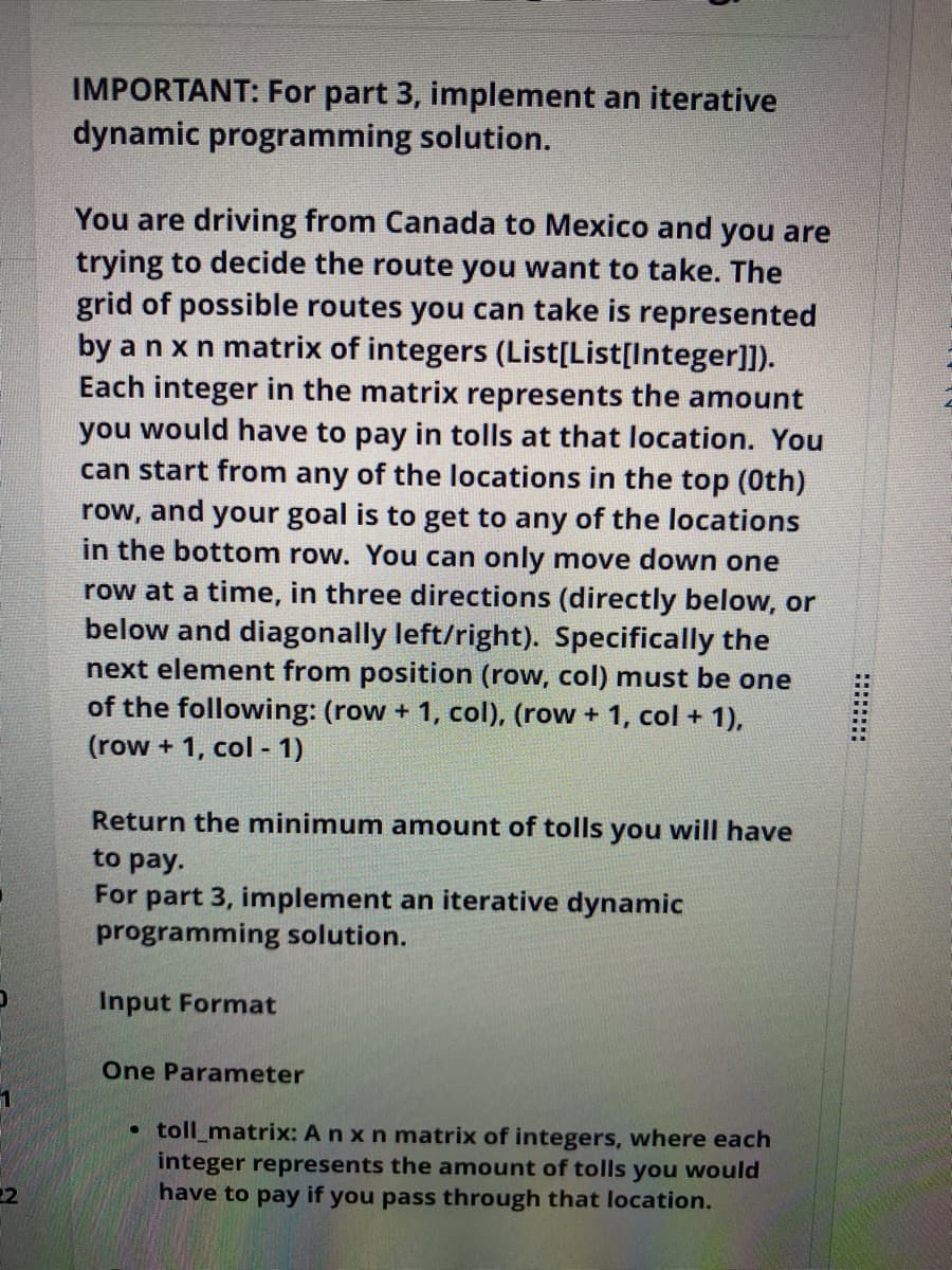 IMPORTANT: For part 3, implement an iterative
dynamic programming solution.
You are driving from Canada to Mexico and you are
trying to decide the route you want to take. The
grid of possible routes you can take is represented
by a nxn matrix of integers (List[List[Integer]]).
Each integer in the matrix represents the amount
you would have to pay in tolls at that location. You
can start from any of the locations in the top (0th)
your goal is to get to any of the locations
in the bottom row. You can only move down one
row,
and
row at a time, in three directions (directly below, or
below and diagonally left/right). Specifically the
next element from position (row, col) must be one
of the following: (row + 1, col), (row + 1, col + 1),
(row + 1, col - 1)
Return the minimum amount of tolls
you
will have
to pay.
For part 3, implement an iterative dynamic
programming solution.
Input Format
One Parameter
• toll_matrix: A n xn matrix of integers, where each
integer represents the amount of tolls you would
have to pay if you pass through that location.
22
******
