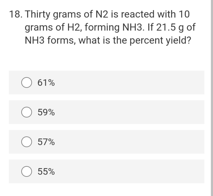 18. Thirty grams of N2 is reacted with 10
grams of H2, forming NH3. If 21.5 g of
NH3 forms, what is the percent yield?
O 61%
O 59%
O 57%
O 55%

