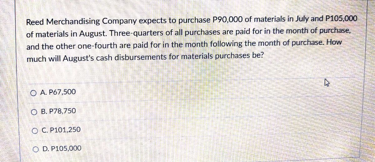 Reed Merchandising Company expects to purchase P90,000 of materials in July and P105,000
of materials in August. Three-quarters of all purchases are paid for in the month of purchase,
and the other one-fourth are paid for in the month following the month of purchase. How
much will August's cash disbursements for materials purchases be?
O A. P67,500
O B. P78,750
O C. P101,250
O D. P105,000
