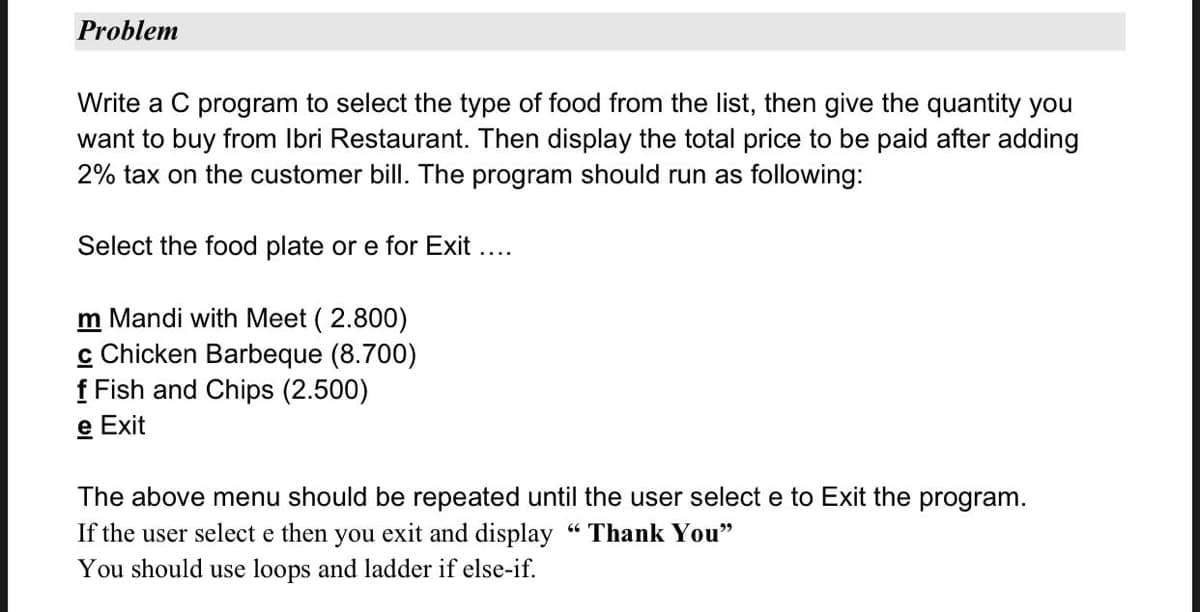 Problem
Write a C program to select the type of food from the list, then give the quantity you
want to buy from Ibri Restaurant. Then display the total price to be paid after adding
2% tax on the customer bill. The program should run as following:
Select the food plate or e for Exit ....
m Mandi with Meet (2.800)
c Chicken Barbeque (8.700)
f Fish and Chips (2.500)
e Exit
The above menu should be repeated until the user select e to Exit the program.
If the user select e then you exit and display "Thank You"
You should use loops and ladder if else-if.