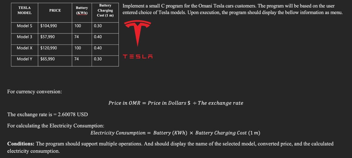 TESLA
MODEL
Model S
Model 3
Model X
Model Y
PRICE
$104,990
$57,990
$120,990
$65,990
For currency conversion:
Battery
(KWh)
100
74
100
74
Battery
Charging
Cost (1 m)
0.30
0.40
0.40
0.30
The exchange rate is = 2.60078 USD
For calculating the Electricity Consumption:
Implement a small C program for the Omani Tesla cars customers. The program will be based on the user
entered choice of Tesla models. Upon execution, the program should display the bellow information as menu.
T
TESLA
Price in OMR = Price in Dollars $ ÷ The exchange rate
Electricity Consumption = Battery (KWh) × Battery Charging Cost (1 m)
Conditions: The program should support multiple operations. And should display the name of the selected model, converted price, and the calculated
electricity consumption.