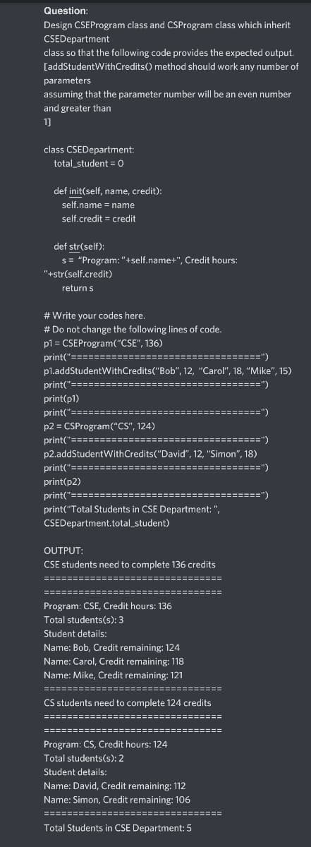 Question:
Design CSEProgram class and CSProgram class which inherit
CSEDepartment
class so that the following code provides the expected output.
[addStudentWithCredits() method should work any number of
parameters
assuming that the parameter number will be an even number
and greater than
1]
class CSEDepartment:
total_student = 0
def init(self, name, credit):
self.name = name
self.credit = credit
def str(self):
s = "Program: "+self.name+", Credit hours:
"+str(self.credit)
return s
# Write your codes here.
# Do not change the following lines of code.
p1 = CSEProgram("CSE", 136)
print("==========:
===")
pl.addStudentWithCredits("Bob", 12, "Carol", 18, "Mike", 15)
print("=======
:========")
print(p1)
print("========
====")
p2 = CSProgram("CS", 124)
print("==============:
==========")
p2.addStudentWithCredits("David", 12, "Simon", 18)
print("==========:
:============")
print(p2)
print("==========
:===========")
print("Total Students in CSE Department: ",
CSEDepartment.total_student)
OUTPUT:
CSE students need to complete 136 credits
===:
Program: CSE, Credit hours: 136
Total students(s): 3
Student details:
Name: Bob, Credit remaining: 124
Name: Carol, Credit remaining: 118
Name: Mike, Credit remaining: 121
============:
CS students need to complete 124 credits
===============
:============
======:
:==========
Program: CS, Credit hours: 124
Total students(s): 2
Student details:
Name: David, Credit remaining: 112
Name: Simon, Credit remaining: 106
===============================
Total Students in CSE Department: 5
