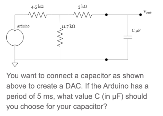 4-5 ΚΩ
www
Arduino
3 ΚΩ
ww
11.7 kn
CμF
Vout
You want to connect a capacitor as shown
above to create a DAC. If the Arduino has a
period of 5 ms, what value C (in µF) should
you choose for your capacitor?