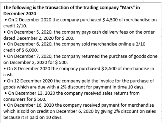 The following is the transaction of the trading company "Mars" in
December 2020
• On 2 December 2020 the company purchased $ 4,500 of merchandise on
credit 2/10.
• On December 5, 2020, the company pays cash delivery fees on the order
dated December 2, 2020 for $ 200.
• On December 6, 2020, the company sold merchandise online a 2/10
credit of $ 6,000.
• On December 7, 2020, the company returned the purchase of goods done
on December 2, 2020 for $ 500.
• On 8 December 2020 the company purchased $ 3,500 of merchandise in
cash.
• On 12 December 2020 the company paid the invoice for the purchase of
goods which are due with a 2% discount for payment in time 10 days.
• On December 13, 2020 the company received sales returns from
consumers for $ 500.
• On December 16, 2020 the company received payment for merchandise
which is sold on credit on December 6, 2020 by giving 2% discount on sales
because it is paid on 10 days.

