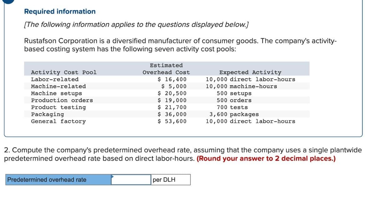 Required information
[The following information applies to the questions displayed below.]
Rustafson Corporation is a diversified manufacturer of consumer goods. The company's activity-
based costing system has the following seven activity cost pools:
Activity Cost Pool
Labor-related
Machine-related
Machine setups
Production orders
Product testing
Packaging
General factory
Estimated
Overhead Cost
$ 16,400
$5,000
$ 20,500
$ 19,000
$ 21,700
Predetermined overhead rate
$ 36,000
$ 53,600
Expected Activity
10,000 direct labor-hours
10,000 machine-hours
per DLH
500 setups
500 orders
700 tests
2. Compute the company's predetermined overhead rate, assuming that the company uses a single plantwide
predetermined overhead rate based on direct labor-hours. (Round your answer to 2 decimal places.)
3,600 packages
10,000 direct labor-hours
