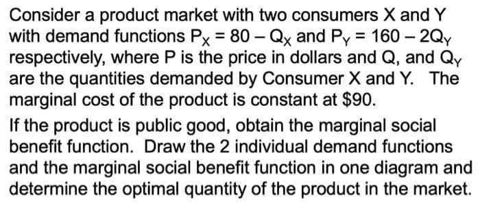 Consider a product market with two consumers X and Y
with demand functions Px = 80 - Qx and Py = 160-2Qy
respectively, where P is the price in dollars and Q, and Qy
are the quantities demanded by Consumer X and Y. The
marginal cost of the product is constant at $90.
If the product is public good, obtain the marginal social
benefit function. Draw the 2 individual demand functions
and the marginal social benefit function in one diagram and
determine the optimal quantity of the product in the market.