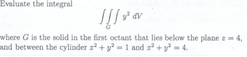 Evaluate the integral
| [] v² av
!!!
where G is the solid in the first octant that lies below the plane z = 4,
and between the cylinder x² + y² = 1 and x² + y² = 4.