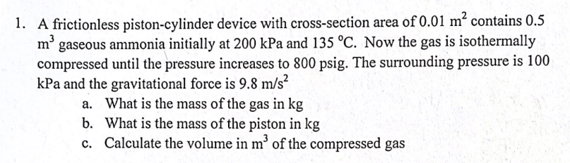 1. A frictionless piston-cylinder device with cross-section area of 0.01 m² contains 0.5
m3
gaseous ammonia initially at 200 kPa and 135 °C. Now the gas is isothermally
compressed until the pressure increases to 800 psig. The surrounding pressure is 100
kPa and the gravitational force is 9.8 m/s?
a. What is the mass of the gas in kg
b. What is the mass of the piston in kg
c. Calculate the volume in m³ of the compressed gas
