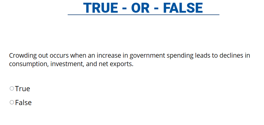 TRUE - OR - FALSE
Crowding out occurs when an increase in government spending leads to declines in
consumption, investment, and net exports.
O True
O False