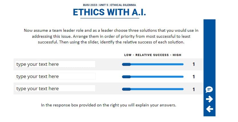 BUSI 2033 | UNIT 5 | ETHICAL DILEMMA
ETHICS WITH A.I.
Now assume a team leader role and as a leader choose three solutions that you would use in
addressing this issue. Arrange them in order of priority from most successful to least
successful. Then using the slider, identify the relative success of each solution.
type your text here
type your text here
type your text here
LOW - RELATIVE SUCCESS - HIGH
In the response box provided on the right you will explain your answers.
1
1
1