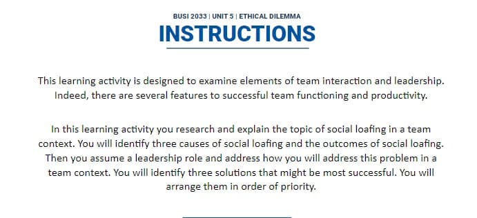 BUSI 2033 | UNIT 5 | ETHICAL DILEMMA
INSTRUCTIONS
This learning activity is designed to examine elements of team interaction and leadership.
Indeed, there are several features to successful team functioning and productivity.
In this learning activity you research and explain the topic of social loafing in a team
context. You will identify three causes of social loafing and the outcomes of social loafing.
Then you assume a leadership role and address how you will address this problem in a
team context. You will identify three solutions that might be most successful. You will
arrange them in order of priority.