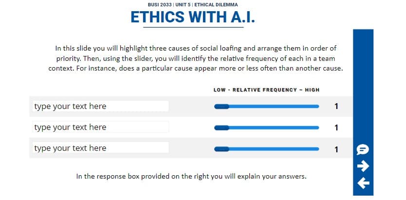 BUSI 2033 | UNIT 5 | ETHICAL DILEMMA
ETHICS WITH A.I.
In this slide you will highlight three causes of social loafing and arrange them in order of
priority. Then, using the slider, you will identify the relative frequency of each in a team
context. For instance, does a particular cause appear more or less often than another cause.
type your text here
type your text here
type your text here
LOW - RELATIVE FREQUENCY - HIGH
In the response box provided on the right you will explain your answers.
1
1
1