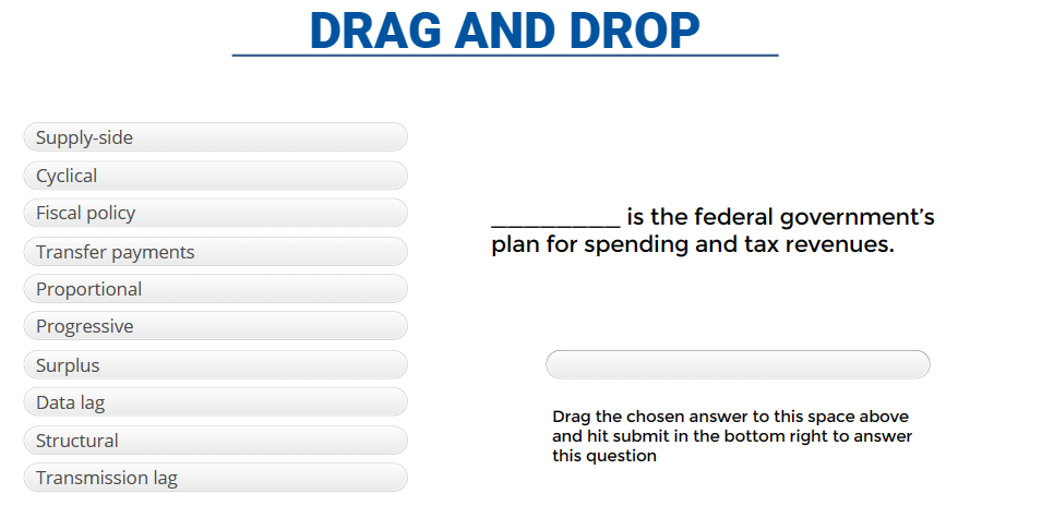 Supply-side
Cyclical
Fiscal policy
Transfer payments
Proportional
Progressive
Surplus
Data lag
Structural
Transmission lag
DRAG AND DROP
is the federal government's
plan for spending and tax revenues.
Drag the chosen answer to this space above
and hit submit in the bottom right to answer
this question
