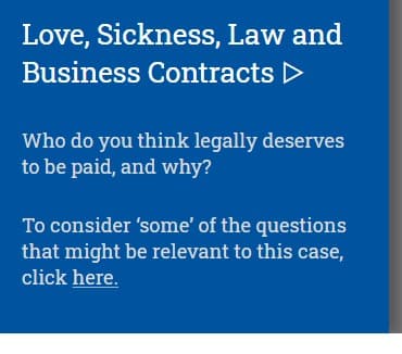 Love, Sickness, Law and
Business Contracts ▷
Who do you think legally deserves
to be paid, and why?
To consider 'some' of the questions
that might be relevant to this case,
click here.