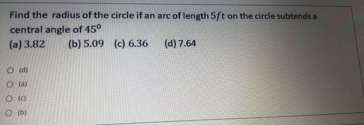Find the radius of the circle if an arc of length 5ft on the circle subtends a
central angle of 45°
(a) 3.82
(b) 5.09 (c) 6.36
(d) 7.64
O (d)
O (a)
O b)

