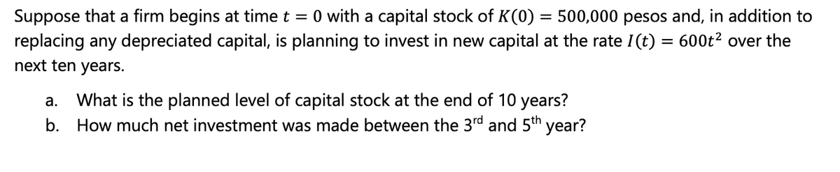 Suppose that a firm begins at time t
=
0 with a capital stock of K(0) = 500,000 pesos and, in addition to
replacing any depreciated capital, is planning to invest in new capital at the rate I(t) = 600t² over the
next ten years.
a. What is the planned level of capital stock at the end of 10 years?
b. How much net investment was made between the 3rd and 5th year?