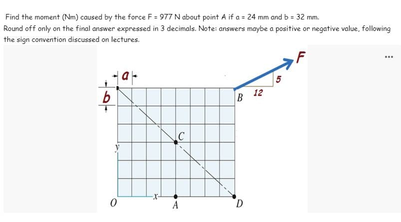 Find the moment (Nm) caused by the force F = 977 N about point A if a = 24 mm and b = 32 mm.
Round off only on the final answer expressed in 3 decimals. Note: answers maybe a positive or negative value, following
the sign convention discussed on lectures.
tat
b
y
0
C
B
D
12
5
...