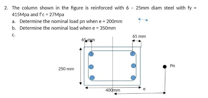 2. The column shown in the figure is reinforced with 6 - 25mm diam steel with fy:
=
415Mpa and f'c = 27Mpa
a. Determine the nominal load pn when e = 200mm
b. Determine the nominal load when e = 350mm
C.
250 mm
65 mm
400mm
65 mm
e
CD
Pn
