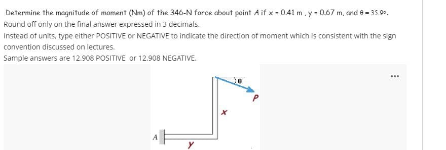 Determine the magnitude of moment (Nm) of the 346-N force about point A if x = 0.41 m, y = 0.67 m, and 8 = 35.9⁰.
Round off only on the final answer expressed in 3 decimals.
Instead of units, type either POSITIVE or NEGATIVE to indicate the direction of moment which is consistent with the sign
convention discussed on lectures.
Sample answers are 12.908 POSITIVE or 12.908 NEGATIVE.
у
...