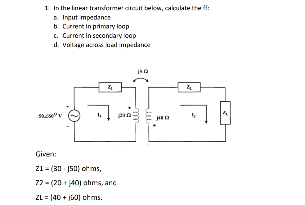 1. In the linear transformer circuit below, calculate the ff:
a. Input impedance
b. Current in primary loop
c. Current in secondary loop
d. Voltage across load impedance
j5 N
Z
|4.
50260º v
j20 2
I2
j40 N
Given:
Z1 = (30 - j50) ohms,
Z2 = (20 + j40) ohms, and
ZL =
(40 + j60) ohms.
ll
elu
