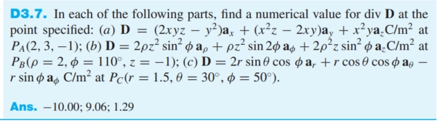 D3.7. In each of the following parts, find a numerical value for div D at the
point specified: (a) D = (2xyz – y²)a, + (x²z – 2xy)a, + x²ya.C/m² at
PA(2, 3, –1); (b) D = 2pz² sin² p a, + pz² sin 2p as + 2p²z sin²
PB(p = 2, ¢ = 110°, z = –1); (c) D = 2r sin 0 cos ø a, +r cos 0 cos o ag –
r sin ø a, C/m² at Pc(r = 1.5, 0 = 30°, ø = 50°).
p a_C/m² at
-
Ans. –10.00; 9.06; 1.29
