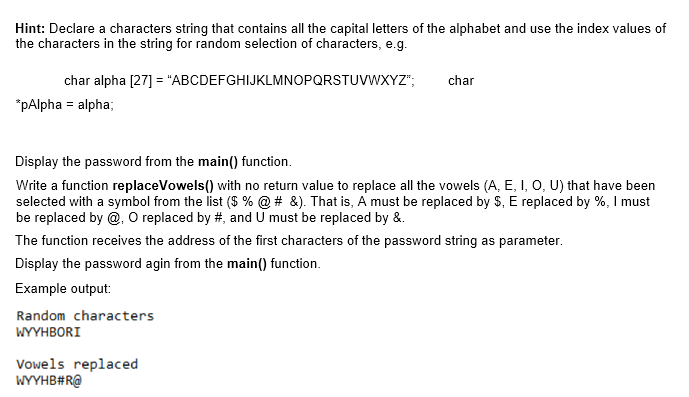 Hint: Declare a characters string that contains all the capital letters of the alphabet and use the index values of
the characters in the string for random selection of characters, e.g.
char alpha [27] = "ABCDEFGHIJKLMNOPQRSTUVWXYZ";
char
*pAlpha = alpha;
Display the password from the main() function.
Write a function replaceVowels() with no return value to replace all the vowels (A, E, I, O, U) that have been
selected with a symbol from the list ($ % @ # &). That is, A must be replaced by $, E replaced by %, I must
be replaced by @, O replaced by #, and U must be replaced by &.
The function receives the address of the first characters of the password string as parameter.
Display the password agin from the main() function.
Example output:
Random characters
WYYHBORI
Vowels replaced
WYYHB#R@
