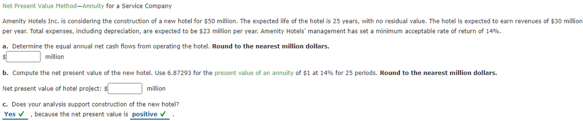 Net Present Value Method-Annuity for a Service Company
Amenity Hotels Inc. is considering the construction of a new hotel for $50 million. The expected life of the hotel is 25 years, with no residual value. The hotel is expected to earn revenues of $30 million
per year. Total expenses, including depreciation, are expected to be $23 million per year. Amenity Hotels' management has set a minimum acceptable rate of return of 14%.
a. Determine the equal annual net cash flows from operating the hotel. Round to the nearest million dollars.
million
b. Compute the net present value of the new hotel. Use 6.87293 for the present value of an annuity of $1 at 14% for 25 periods. Round to the nearest million dollars.
Net present value of hotel project: $
million
c. Does your analysis support construction of the new hotel?
Yes v , because the net present value is positive v

