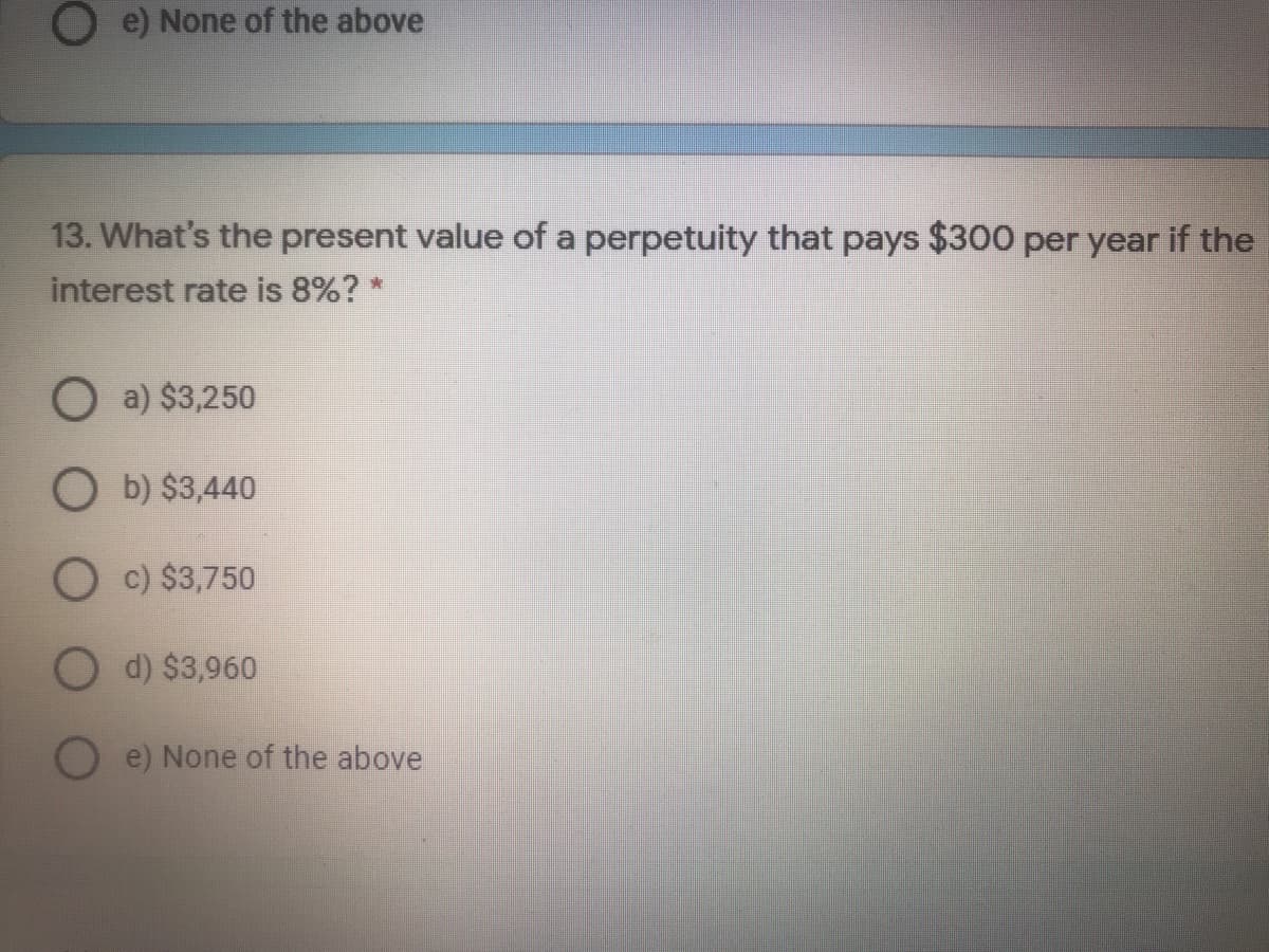 O e) None of the above
13. What's the present value of a perpetuity that pays $300 per year if the
interest rate is 8%? *
O a) $3,250
O b) $3,440
O c) $3,750
O d) $3,960
e) None of the above
