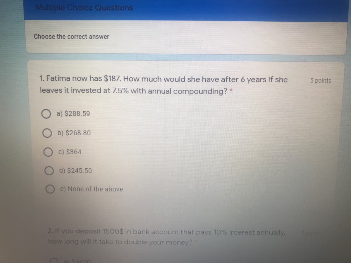 Multiple Choice Questions
Choose the correct answer
1. Fatima now has $187. How much would she have after 6 years if she
5 points
leaves it invested at 7.5% with annual compounding? *
a) $288.59
b) $268.80
c) $364
d) $245.50
e) None of the above
2. If you deposit 1500$ in bank account that pays 10% interest annually.
how long will it take to double your money?
5.00ts
a) 5 vear
