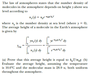 The law of atmospheres states that the number density of
molecules in the atmosphere depends on height y above sea
level according to
where n, is the number density at sea level (where y = 0).
The average height of a molecule in the Earth's atmosphere
is given by
| yn, (1) dy
ye D/,T dy
avg
|n,G) dy
eD/A,T dy
(a) Prove that this average height is equal to kT/m,g. (b)
Evaluate the average height, assuming the temperature
is 10.0°C and the molecular mass is 28.9 u, both uniform
throughout the atmosphere.
