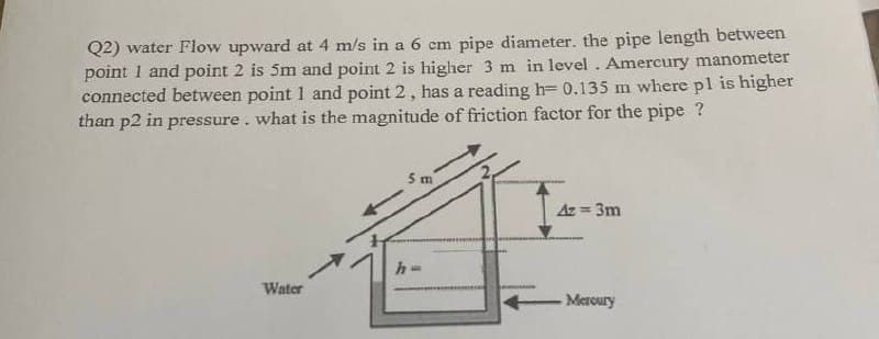Q2) water Flow upward at 4 m/s in a 6 cm pipe diameter. the pipe length between
point 1 and point 2 is 5m and point 2 is higher 3 m in level. Amercury manometer
connected between point 1 and point 2, has a reading h= 0.135 m where pl is higher
than p2 in pressure. what is the magnitude of friction factor for the pipe ?
5 m
Az = 3m
Water
Mercury
