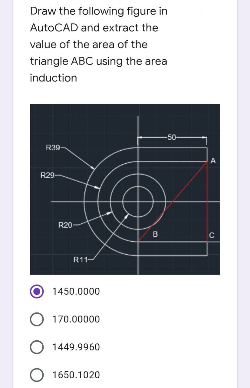 Draw the following figure in
AutoCAD and extract the
value of the area of the
triangle ABC using the area
induction
-50
R39
R29-
R20-
R11-
1450.0000
O 170.00000
1449.9960
O 1650.1020
B
A
с