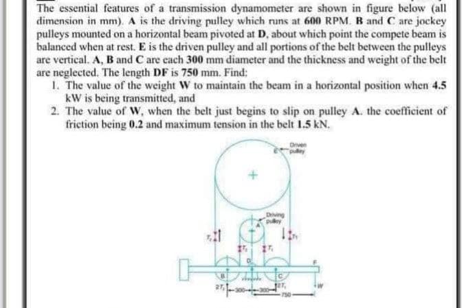 The essential features of a transmission dynamometer are shown in figure below (all
dimension in mm). A is the driving pulley which runs at 600 RPM. B and C are jockey
pulleys mounted on a horizontal beam pivoted at D, about which point the compete beam is
balanced when at rest. E is the driven pulley and all portions of the belt between the pulleys
are vertical. A, B and C are each 300 mm diameter and the thickness and weight of the belt
are neglected. The length DF is 750 mm. Find:
1. The value of the weight W to maintain the beam in a horizontal position when 4.5
kW is being transmitted, and
2. The value of W, when the belt just begins to slip on pulley A. the coefficient of
friction being 0.2 and maximum tension in the belt 1.5 kN.
Driven
15
soojade
Driving
pulley
127,