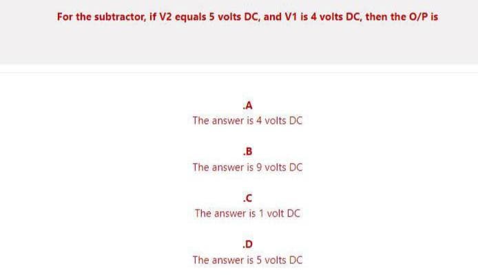 For the subtractor, if V2 equals 5 volts DC, and V1 is 4 volts DC, then the O/P is
.A
The answer is 4 volts DC
B
The answer is 9 volts DC
The answer is 1 volt DC
.D
The answer is 5 volts DC