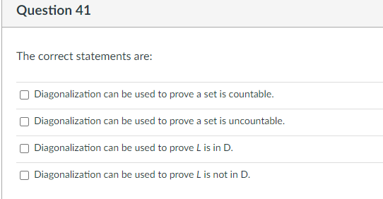 Question 41
The correct statements are:
Diagonalization can be used to prove a set is countable.
Diagonalization can be used to prove a set is uncountable.
Diagonalization can be used to prove L is in D.
Diagonalization can be used to prove L is not in D.