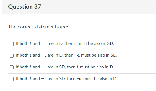 Question 37
The correct statements are:
If both L and ¬L are in D, then L must be also in SD.
If both L and ¬L are in D, then ¬L must be also in SD.
If both L and ¬L are in SD, then L must be also in D.
If both L and ¬L are in SD, then ¬L must be also in D.