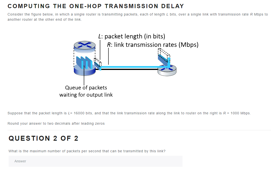 COMPUTING THE ONE-HOP TRANSMISSION DELAY
Consider the figure below, in which a single router is transmitting packets, each of length L bits, over a single link with transmission rate R Mbps to
another router at the other end of the link.
L: packet length (in bits)
R: link transmission rates (Mbps)
Queue of packets
waiting for output link
Suppose that the packet length is L= 16000 bits, and that the link transmission rate along the link to router on the right is R = 1000 Mbps.
Round your answer to two decimals after leading zeros
QUESTION 2 OF 2
Answer
What is the maximum number of packets per second that can be transmitted by this link?